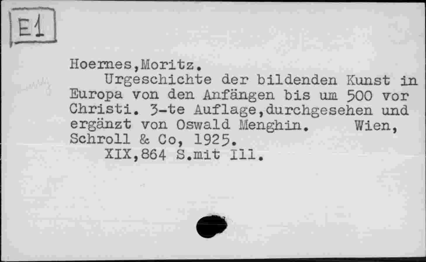 ﻿Hoemes, Moritz.
Urgeschichte der bildenden Kunst in Europa von den Anfängen bis im 500 vor Christi. 5-te Aufläge,durchgesehen und ergänzt von Oswald Menghin. Wien, Schroll & Co, 1925.
XIX,864 S.mit Ill.